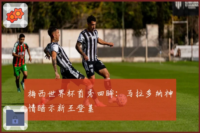 梅西世界杯首秀回眸：马拉多纳神情暗示新王登基