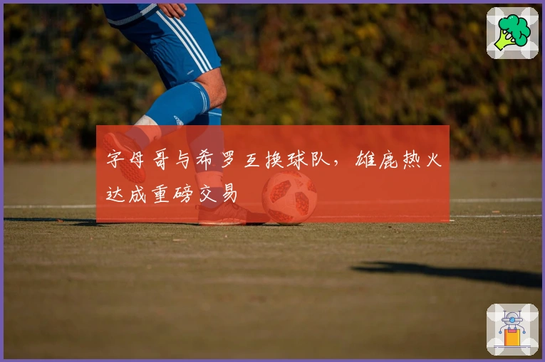 字母哥与希罗互换球队,雄鹿热火达成重磅交易