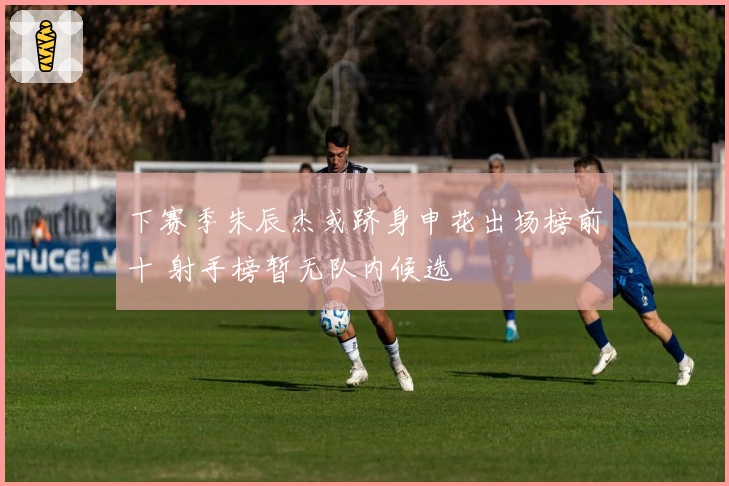 下赛季朱辰杰或跻身申花出场榜前十 射手榜暂无队内候选