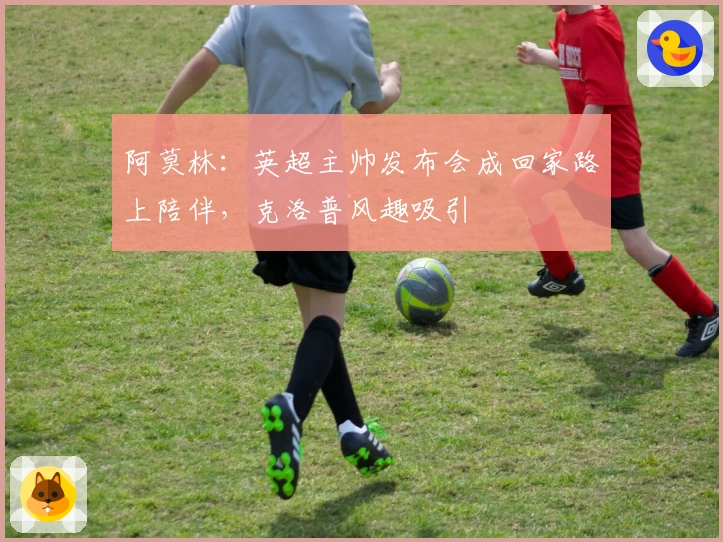 阿莫林：英超主帅发布会成回家路上陪伴，克洛普风趣吸引