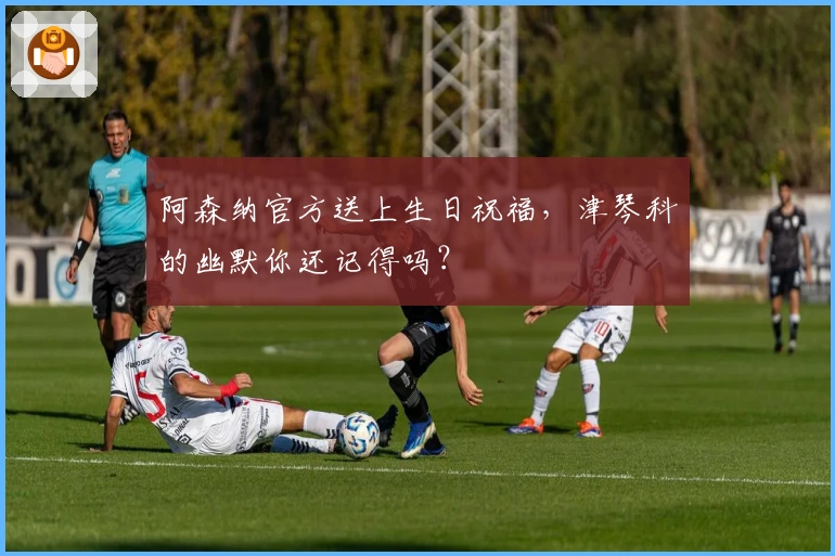 阿森纳官方送上生日祝福，津琴科的幽默你还记得吗？